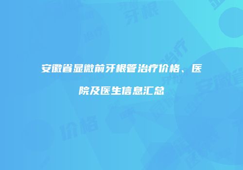 安徽省显微前牙根管治疗价格、医院及医生信息汇总