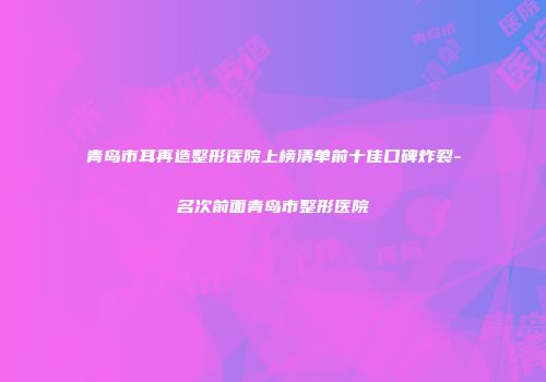 青岛市耳再造整形医院上榜清单前十佳口碑炸裂-名次前面青岛市整形医院