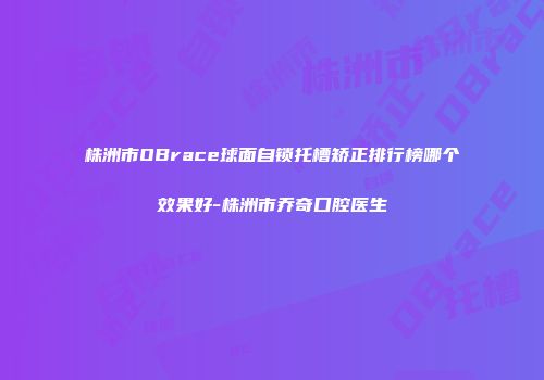 株洲市OBrace球面自锁托槽矫正排行榜哪个效果好-株洲市乔奇口腔医生
