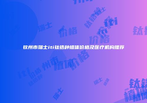 钦州市瑞士iti钛锆种植体价格及医疗机构推荐