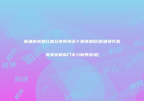 昭通市修复红血丝医院排名十强请知晓(昭通吴氏嘉美美容机构门实力新秀登场)