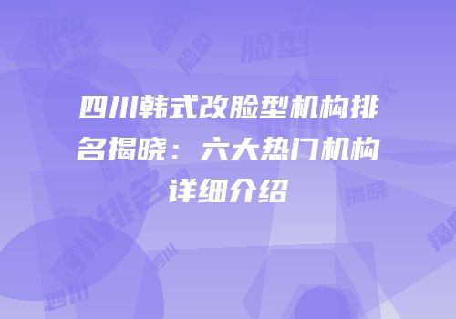 四川韩式改脸型机构排名揭晓：六大热门机构详细介绍