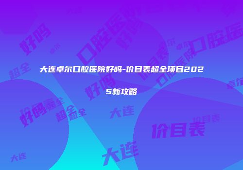 大连卓尔口腔医院好吗-价目表超全项目2025新攻略