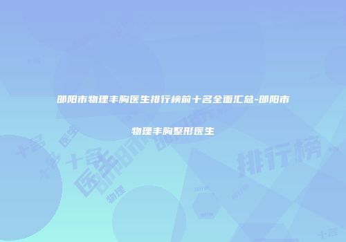 邵阳市物理丰胸医生排行榜前十名全面汇总-邵阳市物理丰胸整形医生