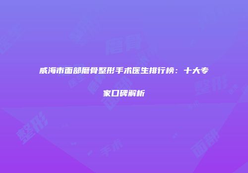 威海市面部磨骨整形手术医生排行榜：十大专家口碑解析
