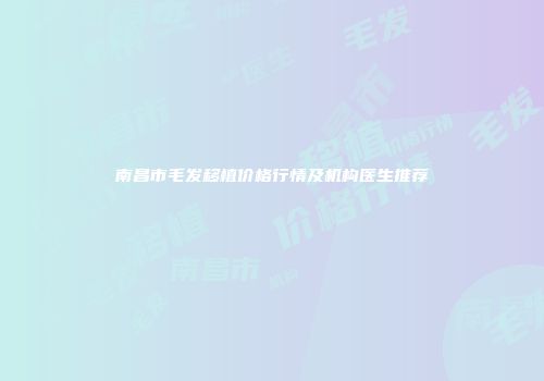 南昌市毛发移植价格行情及机构医生推荐