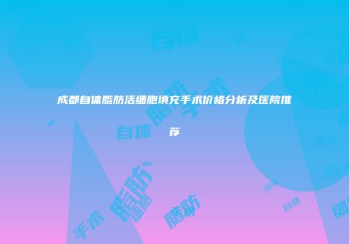 成都自体脂肪活细胞填充手术价格分析及医院推荐