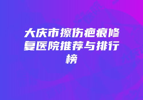 大庆市擦伤疤痕修复医院推荐与排行榜