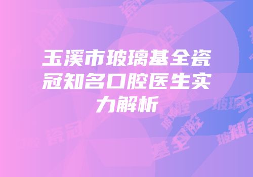 玉溪市玻璃基全瓷冠知名口腔医生实力解析