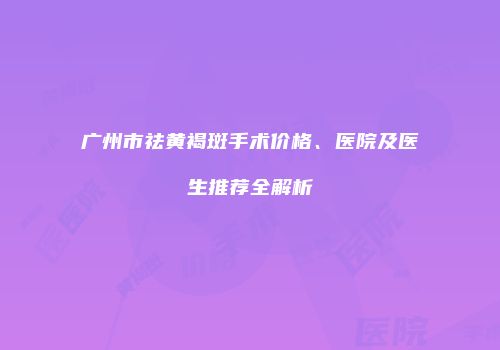 广州市祛黄褐斑手术价格、医院及医生推荐全解析