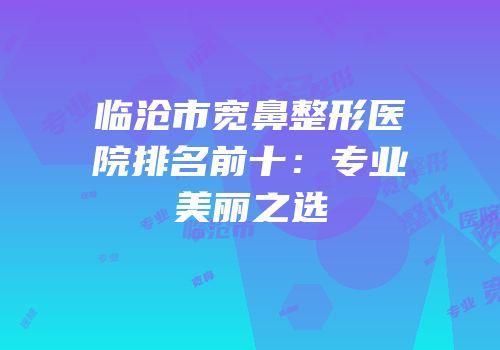 临沧市宽鼻整形医院排名前十：专业美丽之选