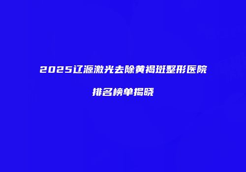 2025辽源激光去除黄褐斑整形医院排名榜单揭晓