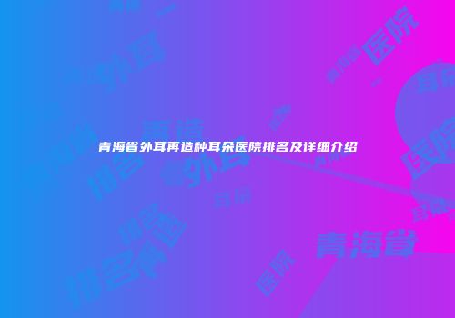 青海省外耳再造种耳朵医院排名及详细介绍
