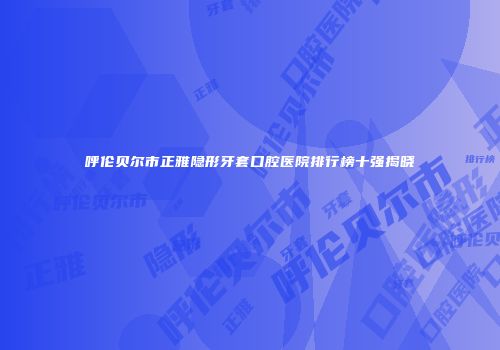 呼伦贝尔市正雅隐形牙套口腔医院排行榜十强揭晓