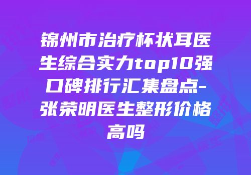 锦州市治疗杯状耳医生综合实力top10强口碑排行汇集盘点-张荣明医生整形价格高吗