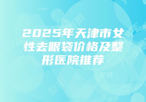 2025年天津市女性去眼袋价格及整形医院推荐