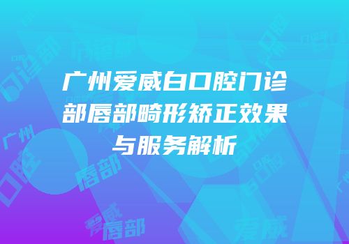 广州爱威白口腔门诊部唇部畸形矫正效果与服务解析