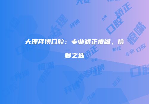 大理拜博口腔：专业矫正瘪嘴，信赖之选