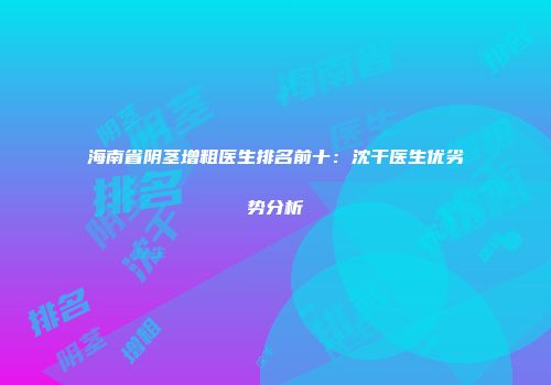 海南省阴茎增粗医生排名前十：沈干医生优劣势分析