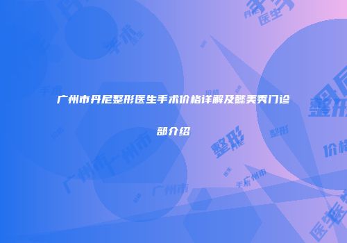 广州市丹尼整形医生手术价格详解及懿美秀门诊部介绍