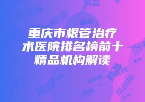 重庆市根管治疗术医院排名榜前十精品机构解读