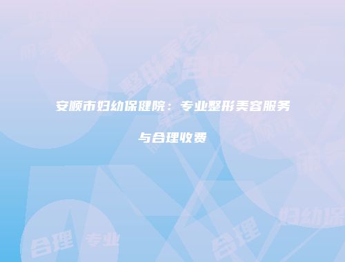 安顺市妇幼保健院：专业整形美容服务与合理收费