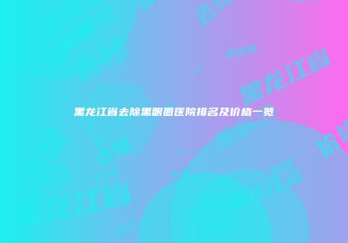 黑龙江省去除黑眼圈医院排名及价格一览