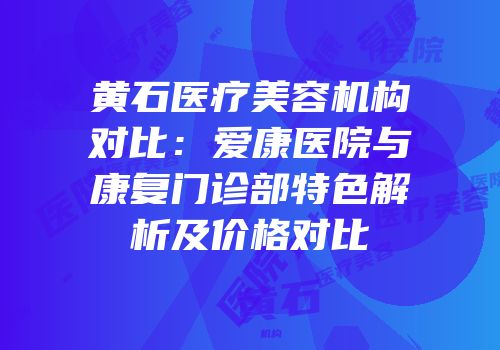 黄石医疗美容机构对比：爱康医院与康复门诊部特色解析及价格对比