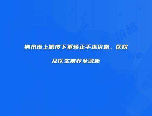 荆州市上眼皮下垂矫正手术价格、医院及医生推荐全解析