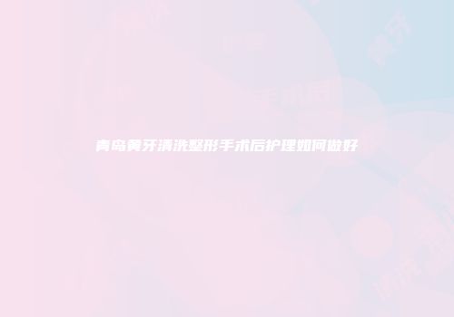 青岛黄牙清洗整形手术后护理如何做好