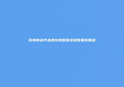 苏州市动手术洗纹身医院及名医推荐盘点