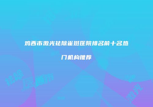鸡西市激光祛除雀斑医院排名前十名热门机构推荐