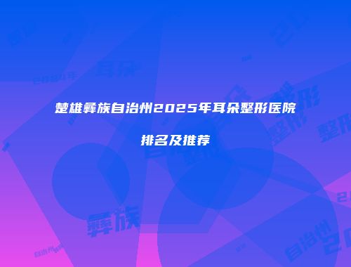 楚雄彝族自治州2025年耳朵整形医院排名及推荐
