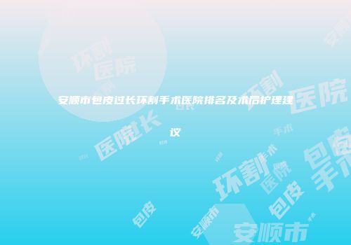 安顺市包皮过长环割手术医院排名及术后护理建议