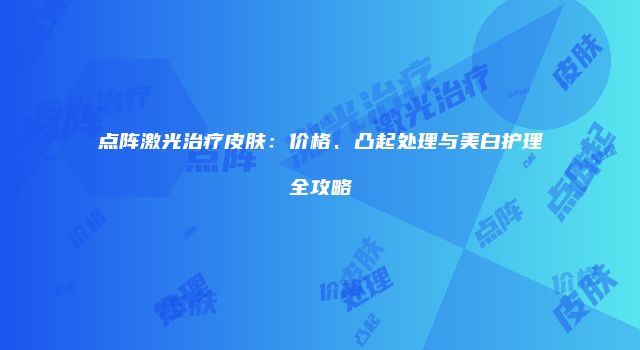 点阵激光治疗皮肤：价格、凸起处理与美白护理全攻略