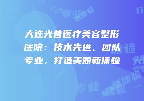大连光普医疗美容整形医院：技术先进、团队专业，打造美丽新体验