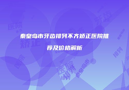 秦皇岛市牙齿排列不齐矫正医院推荐及价格解析