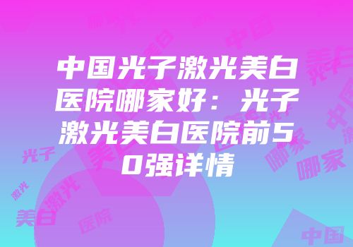 中国光子激光美白医院哪家好：光子激光美白医院前50强详情