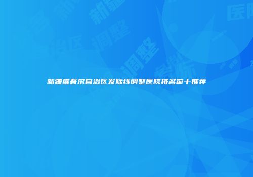 新疆维吾尔自治区发际线调整医院排名前十推荐