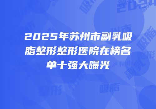 2025年苏州市副乳吸脂整形整形医院在榜名单十强大曝光