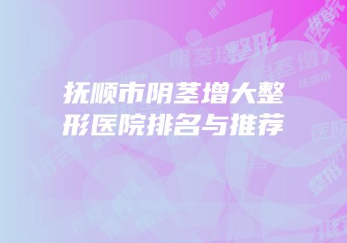 抚顺市阴茎增大整形医院排名与推荐