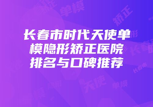 长春市时代天使单模隐形矫正医院排名与口碑推荐