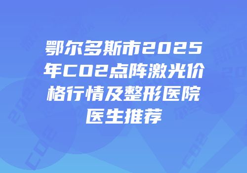 鄂尔多斯市2025年CO2点阵激光价格行情及整形医院医生推荐