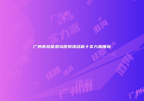广州市祛除泪沟医院排名前十实力派推荐