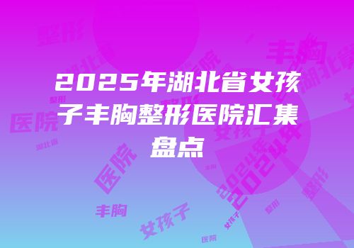 2025年湖北省女孩子丰胸整形医院汇集盘点