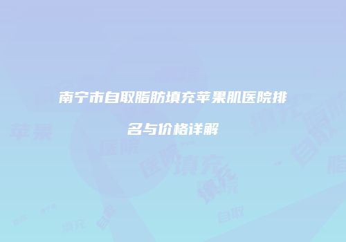 南宁市自取脂肪填充苹果肌医院排名与价格详解