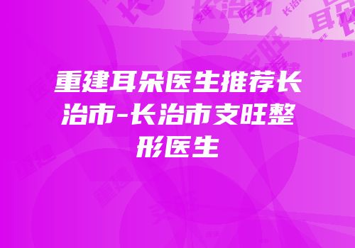重建耳朵医生推荐长治市-长治市支旺整形医生