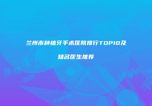 兰州市种植牙手术医院排行TOP10及知名医生推荐