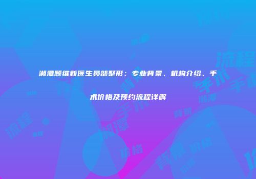 湘潭顾维新医生鼻部整形：专业背景、机构介绍、手术价格及预约流程详解