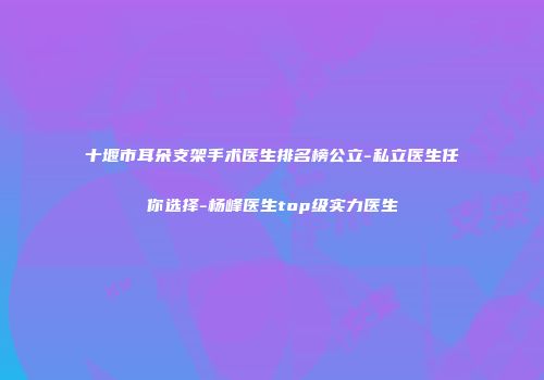 十堰市耳朵支架手术医生排名榜公立-私立医生任你选择-杨峰医生top级实力医生